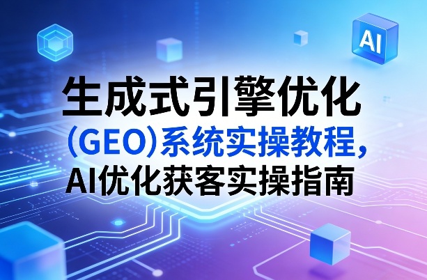 生成式引擎优化（GEO）系统实操教程，AI优化获客实操指南