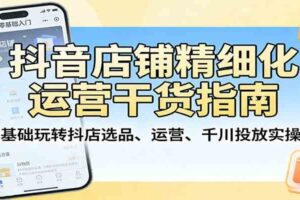 抖音店铺精细化运营干货指南：零基础玩转抖店选品、运营、千川投放实操课